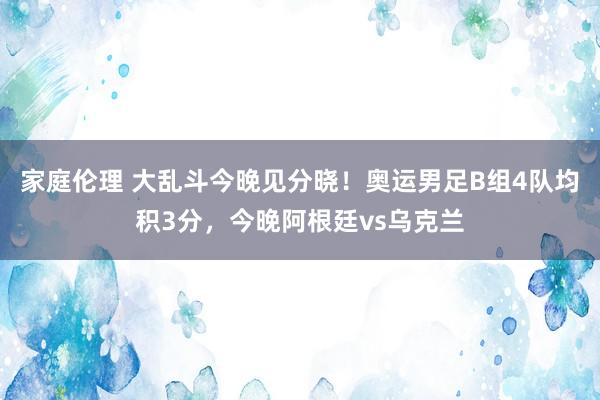 家庭伦理 大乱斗今晚见分晓！奥运男足B组4队均积3分，今晚阿根廷vs乌克兰