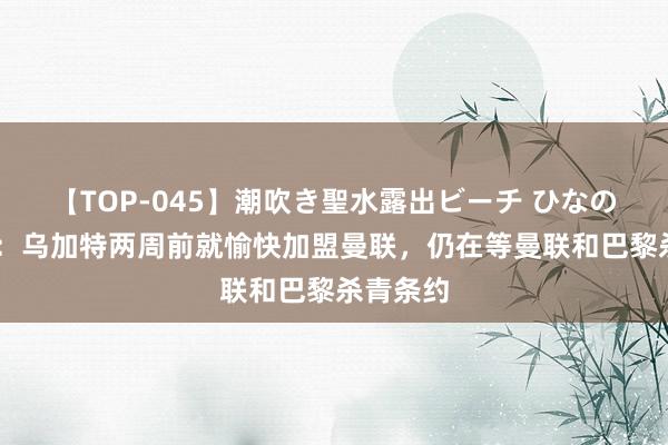 【TOP-045】潮吹き聖水露出ビーチ ひなの 罗马诺：乌加特两周前就愉快加盟曼联，仍在等曼联和巴黎杀青条约