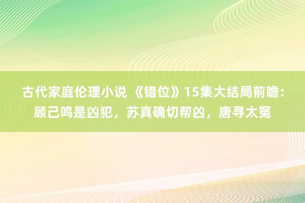 古代家庭伦理小说 《错位》15集大结局前瞻：顾己鸣是凶犯，苏真确切帮凶，唐寻太冤