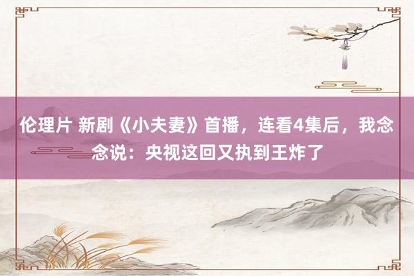 伦理片 新剧《小夫妻》首播，连看4集后，我念念说：央视这回又执到王炸了