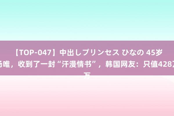 【TOP-047】中出しプリンセス ひなの 45岁汤唯，收到了一封“汗漫情书”，韩国网友：只值428万