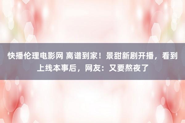 快播伦理电影网 离谱到家！景甜新剧开播，看到上线本事后，网友：又要熬夜了