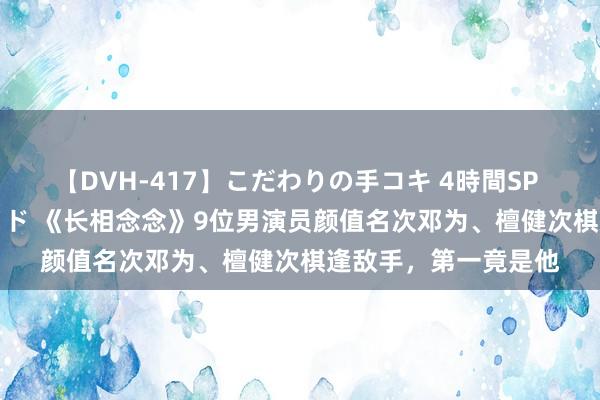 【DVH-417】こだわりの手コキ 4時間SP 5 30人のハンドメイド 《长相念念》9位男演员颜值名次邓为、檀健次棋逢敌手，第一竟是他