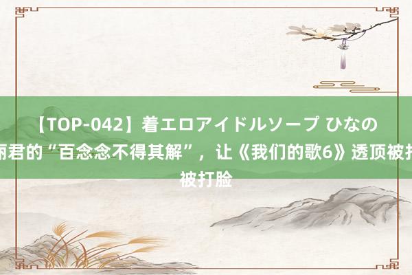 【TOP-042】着エロアイドルソープ ひなの 陈丽君的“百念念不得其解”，让《我们的歌6》透顶被打脸