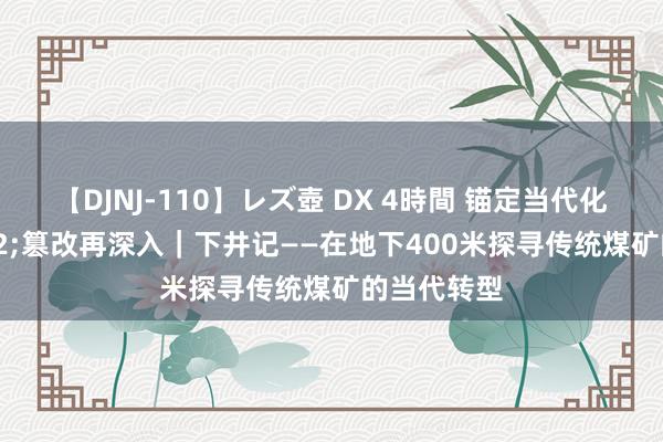 【DJNJ-110】レズ壺 DX 4時間 锚定当代化&#32;篡改再深入｜下井记——在地下400米探寻传统煤矿的当代转型