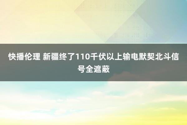 快播伦理 新疆终了110千伏以上输电默契北斗信号全遮蔽