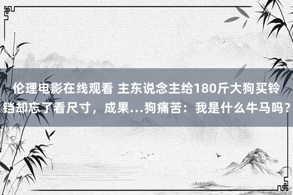 伦理电影在线观看 主东说念主给180斤大狗买铃铛却忘了看尺寸，成果…狗痛苦：我是什么牛马吗？