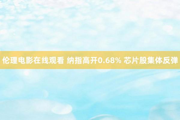 伦理电影在线观看 纳指高开0.68% 芯片股集体反弹