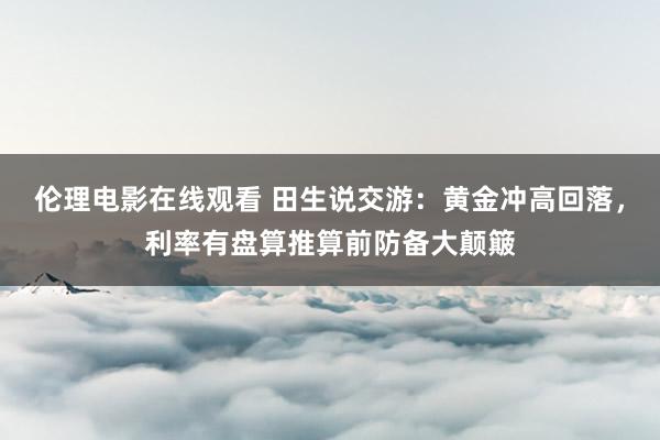 伦理电影在线观看 田生说交游：黄金冲高回落，利率有盘算推算前防备大颠簸