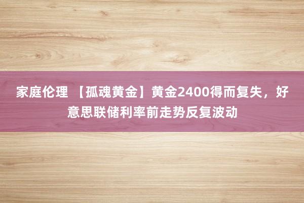 家庭伦理 【孤魂黄金】黄金2400得而复失，好意思联储利率前走势反复波动