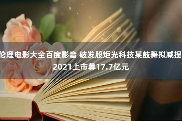 伦理电影大全百度影音 破发股炬光科技某鼓舞拟减捏 2021上市募17.7亿元