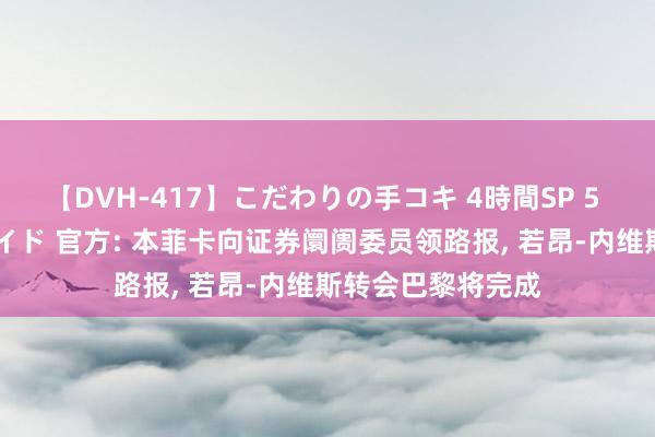 【DVH-417】こだわりの手コキ 4時間SP 5 30人のハンドメイド 官方: 本菲卡向证券阛阓委员领路报， 若昂-内维斯转会巴黎将完成