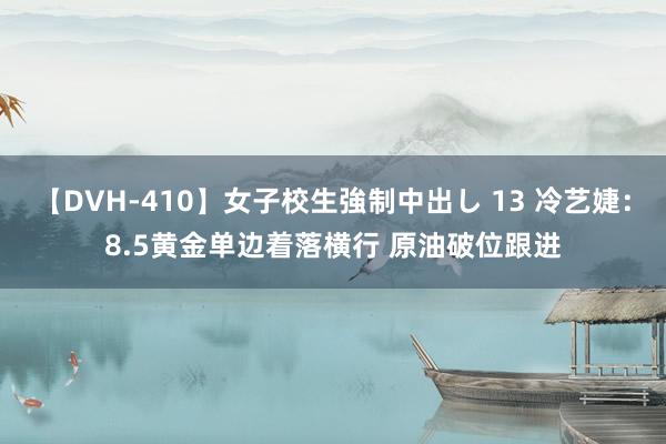 【DVH-410】女子校生強制中出し 13 冷艺婕：8.5黄金单边着落横行 原油破位跟进