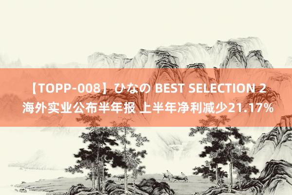 【TOPP-008】ひなの BEST SELECTION 2 海外实业公布半年报 上半年净利减少21.17%