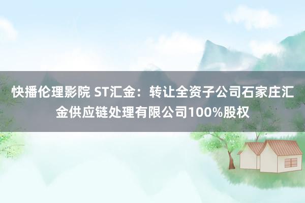 快播伦理影院 ST汇金：转让全资子公司石家庄汇金供应链处理有限公司100%股权