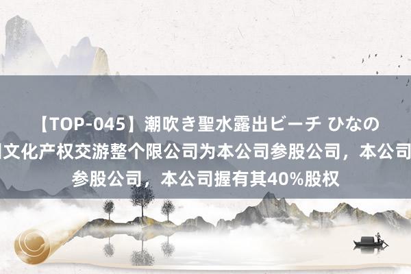 【TOP-045】潮吹き聖水露出ビーチ ひなの 华媒控股：杭州文化产权交游整个限公司为本公司参股公司，本公司握有其40%股权