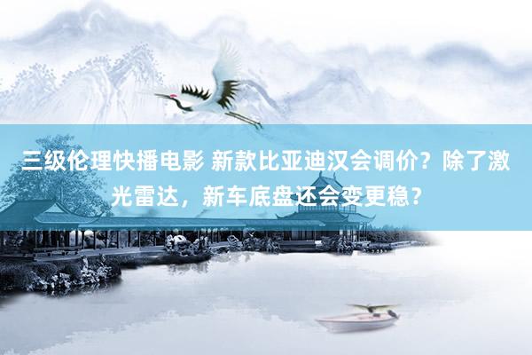 三级伦理快播电影 新款比亚迪汉会调价？除了激光雷达，新车底盘还会变更稳？