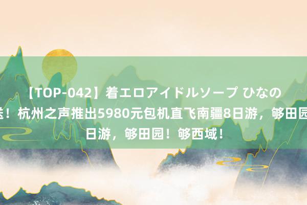 【TOP-042】着エロアイドルソープ ひなの 福利大放送！杭州之声推出5980元包机直飞南疆8日游，够田园！够西域！