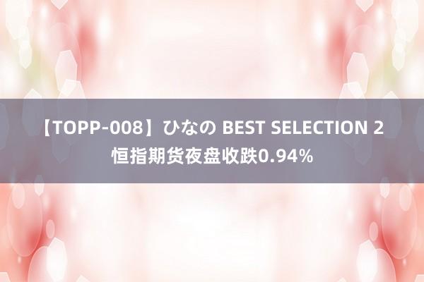 【TOPP-008】ひなの BEST SELECTION 2 恒指期货夜盘收跌0.94%