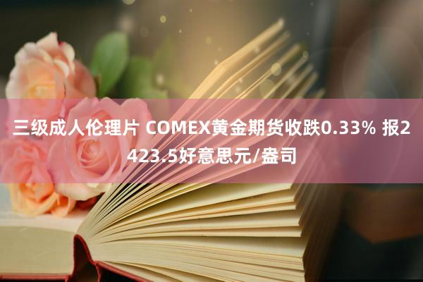 三级成人伦理片 COMEX黄金期货收跌0.33% 报2423.5好意思元/盎司