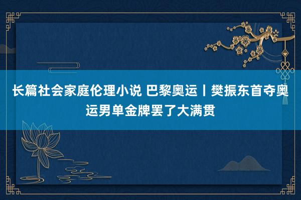 长篇社会家庭伦理小说 巴黎奥运丨樊振东首夺奥运男单金牌罢了大满贯