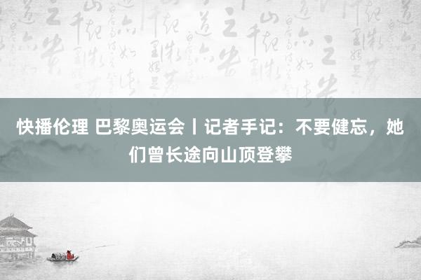 快播伦理 巴黎奥运会丨记者手记：不要健忘，她们曾长途向山顶登攀