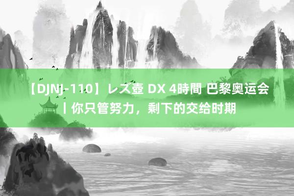 【DJNJ-110】レズ壺 DX 4時間 巴黎奥运会丨你只管努力，剩下的交给时期