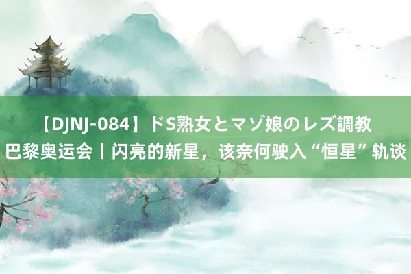 【DJNJ-084】ドS熟女とマゾ娘のレズ調教 巴黎奥运会丨闪亮的新星，该奈何驶入“恒星”轨谈