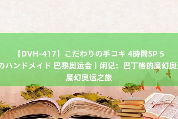 【DVH-417】こだわりの手コキ 4時間SP 5 30人のハンドメイド 巴黎奥运会丨闲记：巴丁格的魔幻奥运之旅