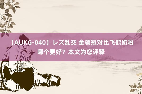 【AUKG-040】レズ乱交 金领冠对比飞鹤奶粉哪个更好？本文为您评释