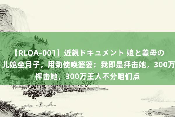 【RLOA-001】近親ドキュメント 娘と義母の禁じられた関係 儿媳坐月子，用劲使唤婆婆：我即是抨击她，300万王人不分咱们点