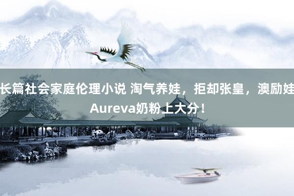 长篇社会家庭伦理小说 淘气养娃，拒却张皇，澳励娃Aureva奶粉上大分！