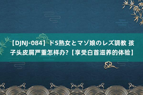 【DJNJ-084】ドS熟女とマゾ娘のレズ調教 孩子头皮屑严重怎样办?【享受白首滋养的体验】