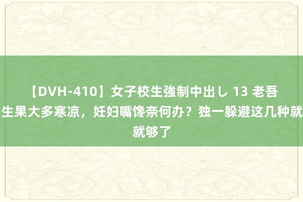 【DVH-410】女子校生強制中出し 13 老吾老：生果大多寒凉，妊妇嘴馋奈何办？独一躲避这几种就够了