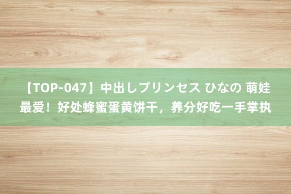 【TOP-047】中出しプリンセス ひなの 萌娃最爱！好处蜂蜜蛋黄饼干，养分好吃一手掌执