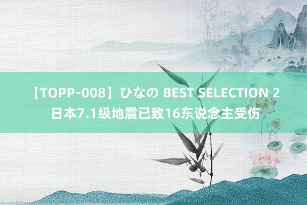 【TOPP-008】ひなの BEST SELECTION 2 日本7.1级地震已致16东说念主受伤