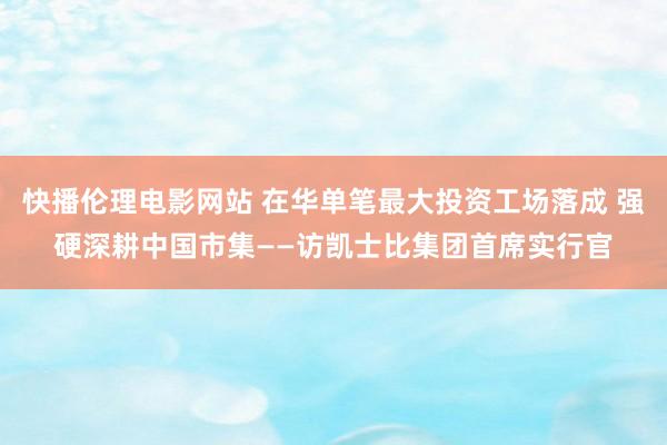 快播伦理电影网站 在华单笔最大投资工场落成 强硬深耕中国市集——访凯士比集团首席实行官