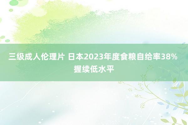 三级成人伦理片 日本2023年度食粮自给率38% 握续低水平