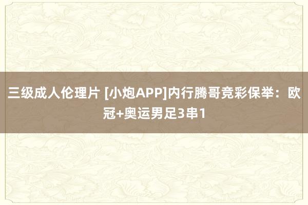 三级成人伦理片 [小炮APP]内行腾哥竞彩保举：欧冠+奥运男足3串1