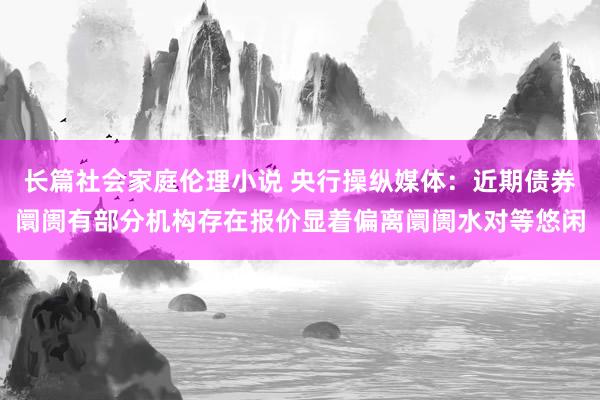 长篇社会家庭伦理小说 央行操纵媒体：近期债券阛阓有部分机构存在报价显着偏离阛阓水对等悠闲