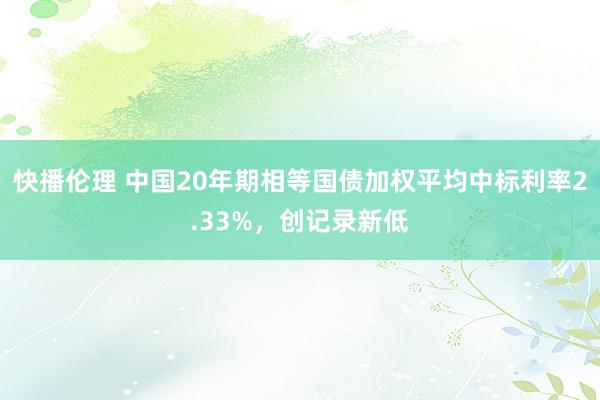 快播伦理 中国20年期相等国债加权平均中标利率2.33%，创记录新低