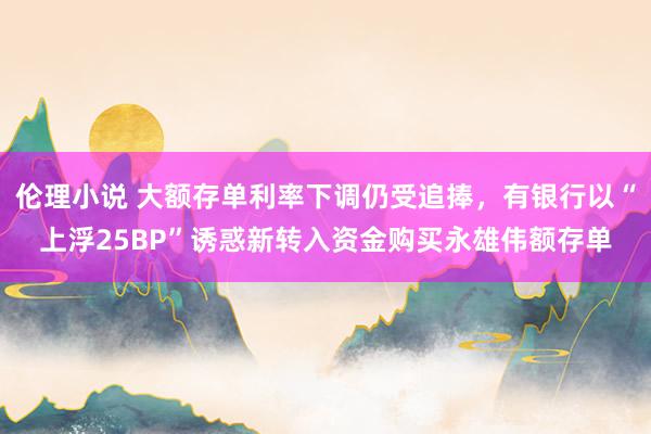 伦理小说 大额存单利率下调仍受追捧，有银行以“上浮25BP”诱惑新转入资金购买永雄伟额存单