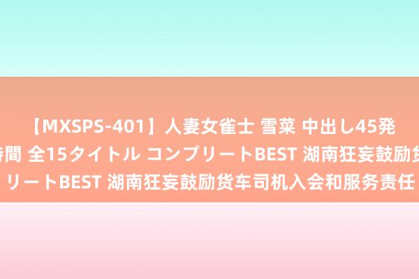 【MXSPS-401】人妻女雀士 雪菜 中出し45発＋厳選21コーナー 10時間 全15タイトル コンプリートBEST 湖南狂妄鼓励货车司机入会和服务责任