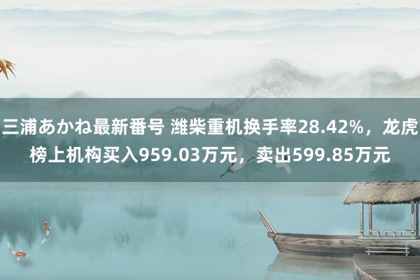 三浦あかね最新番号 潍柴重机换手率28.42%，龙虎榜上机构买入959.03万元，卖出599.85万元