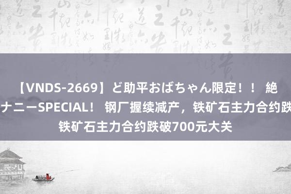 【VNDS-2669】ど助平おばちゃん限定！！ 絶頂ディルドオナニーSPECIAL！ 钢厂握续减产，铁矿石主力合约跌破700元大关