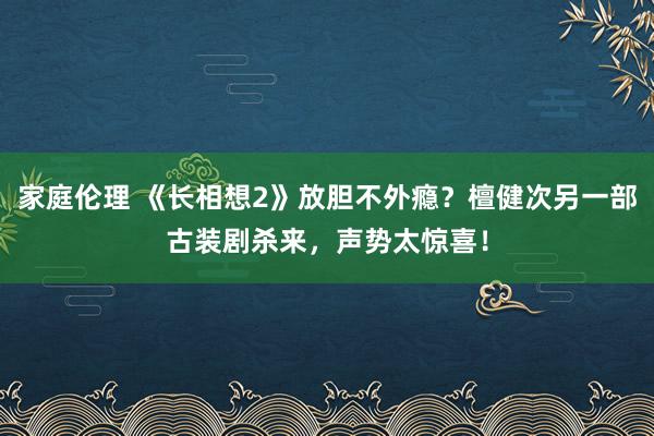 家庭伦理 《长相想2》放胆不外瘾？檀健次另一部古装剧杀来，声势太惊喜！