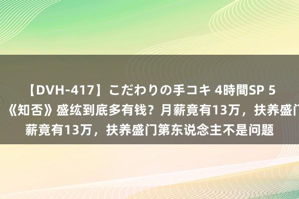 【DVH-417】こだわりの手コキ 4時間SP 5 30人のハンドメイド 《知否》盛纮到底多有钱？月薪竟有13万，扶养盛门第东说念主不是问题