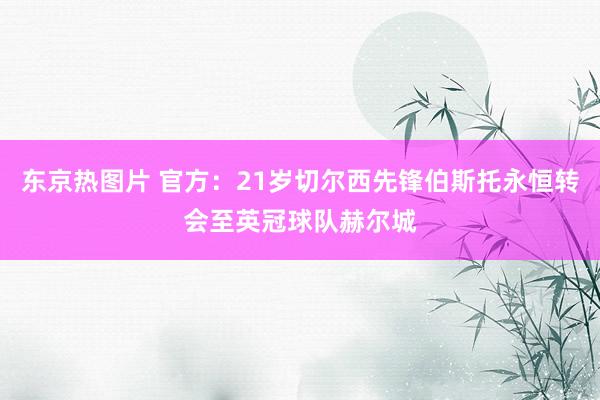 东京热图片 官方：21岁切尔西先锋伯斯托永恒转会至英冠球队赫尔城