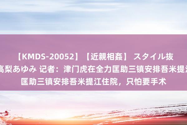 【KMDS-20052】【近親相姦】 スタイル抜群な僕の叔母さん 高梨あゆみ 记者：津门虎在全力匡助三镇安排吾米提江住院，只怕要手术