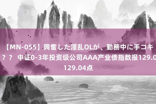 【MN-055】興奮した淫乱OLが、勤務中に手コキ！！？？ 中证0-3年投资级公司AAA产业债指数报129.04点